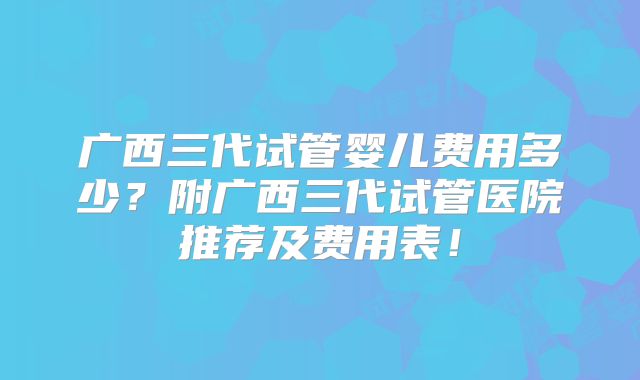 广西三代试管婴儿费用多少？附广西三代试管医院推荐及费用表！