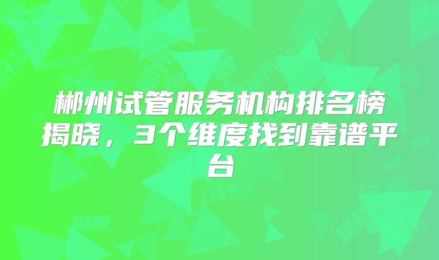 郴州试管服务机构排名榜揭晓，3个维度找到靠谱平台