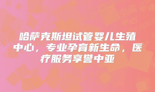 哈萨克斯坦试管婴儿生殖中心，专业孕育新生命，医疗服务享誉中亚