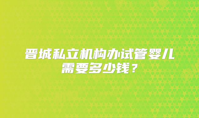 晋城私立机构办试管婴儿需要多少钱？