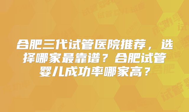 合肥三代试管医院推荐，选择哪家最靠谱？合肥试管婴儿成功率哪家高？