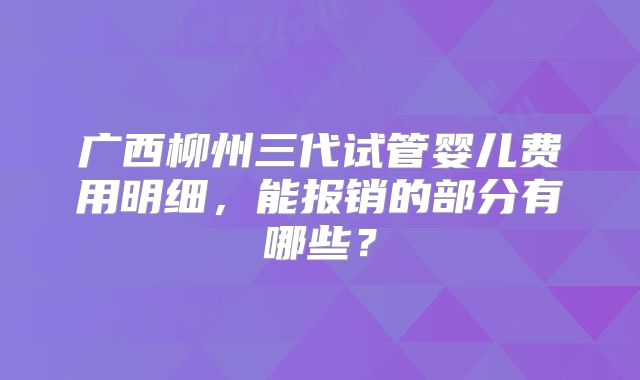 广西柳州三代试管婴儿费用明细,能报销的部分有哪些?