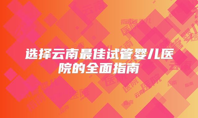 选择云南最佳试管婴儿医院的全面指南