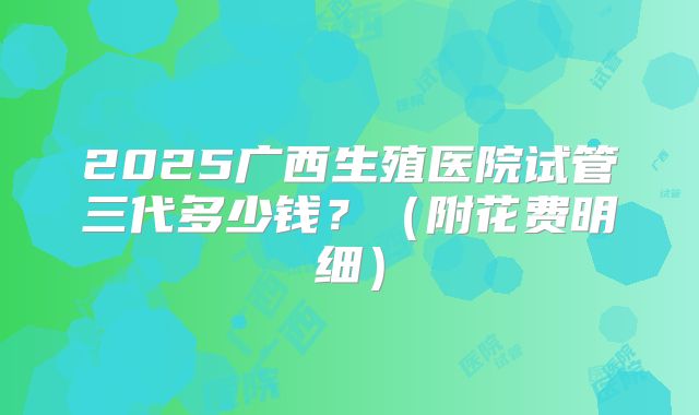 2025广西生殖医院试管三代多少钱?(附花费明细)