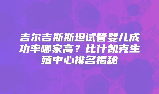 吉尔吉斯斯坦试管婴儿成功率哪家高？比什凯克生殖中心排名揭秘