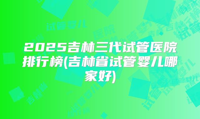 2025吉林三代试管医院排行榜(吉林省试管婴儿哪家好)