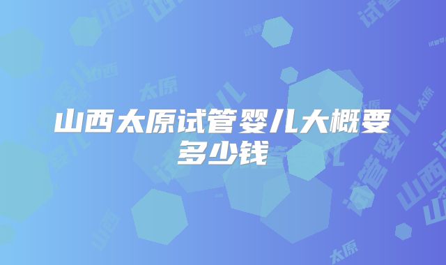 山西太原试管婴儿大概要多少钱