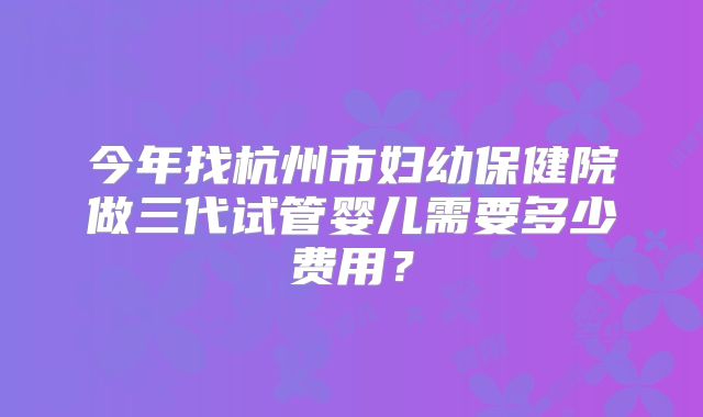 今年找杭州市妇幼保健院做三代试管婴儿需要多少费用？