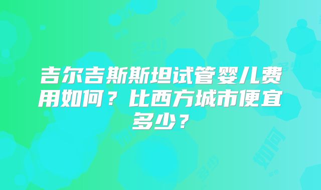 吉尔吉斯斯坦试管婴儿费用如何？比西方城市便宜多少？
