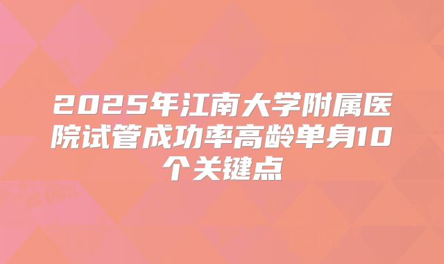 2025年江南大学附属医院试管成功率高龄单身10个关键点