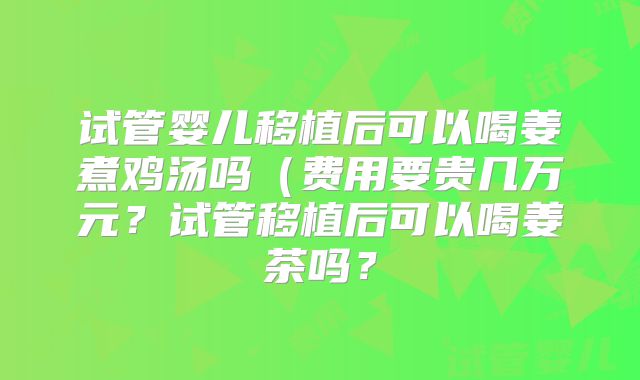 试管婴儿移植后可以喝姜煮鸡汤吗(费用要贵几万元?试管移植后可以喝姜茶吗?