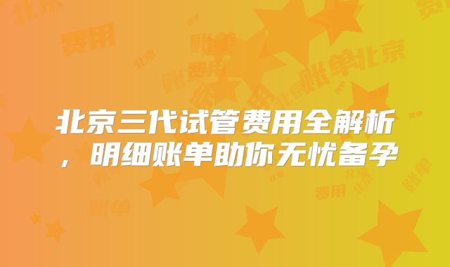 北京三代试管费用全解析，明细账单助你无忧备孕