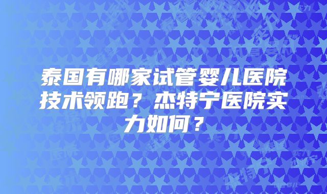 泰国有哪家试管婴儿医院技术领跑？杰特宁医院实力如何？
