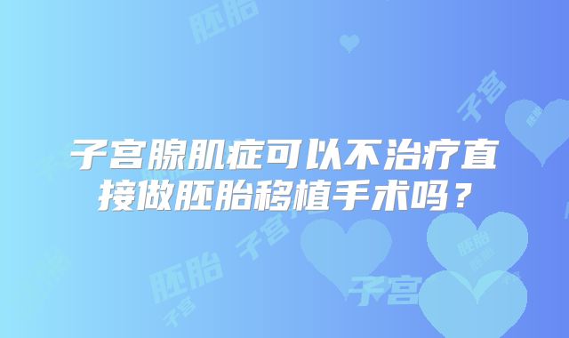 子宫腺肌症可以不治疗直接做胚胎移植手术吗?