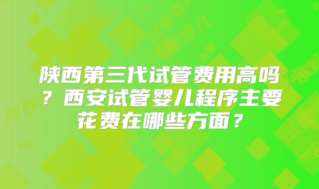 陕西第三代试管费用高吗?西安试管婴儿程序主要花费在哪些方面?