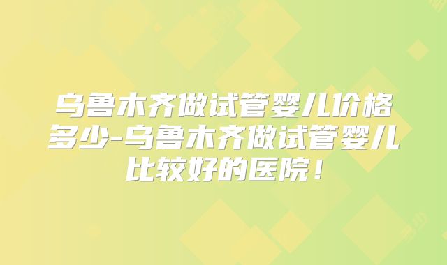 乌鲁木齐做试管婴儿价格多少-乌鲁木齐做试管婴儿比较好的医院！