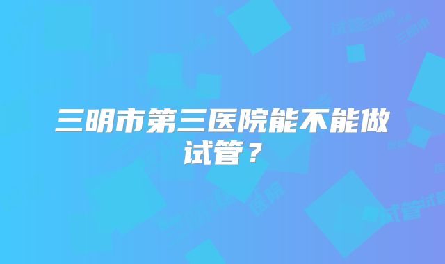 三明市第三医院能不能做试管？