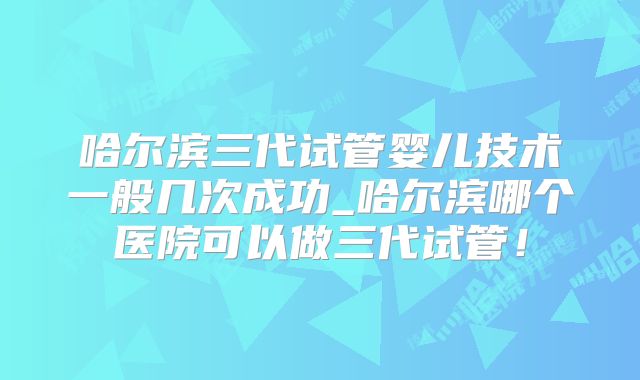 哈尔滨三代试管婴儿技术一般几次成功_哈尔滨哪个医院可以做三代试管！