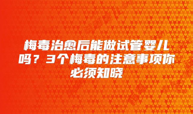 梅毒治愈后能做试管婴儿吗？3个梅毒的注意事项你必须知晓