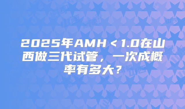 2025年AMH＜1.0在山西做三代试管，一次成概率有多大？