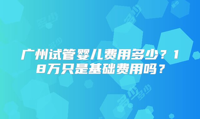 广州试管婴儿费用多少？18万只是基础费用吗？