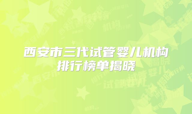 西安市三代试管婴儿机构排行榜单揭晓