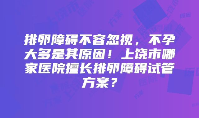 排卵障碍不容忽视，不孕大多是其原因！上饶市哪家医院擅长排卵障碍试管方案？