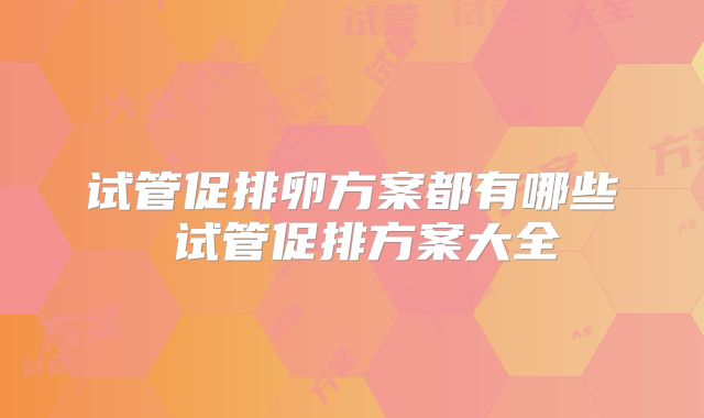 试管促排卵方案都有哪些 试管促排方案大全