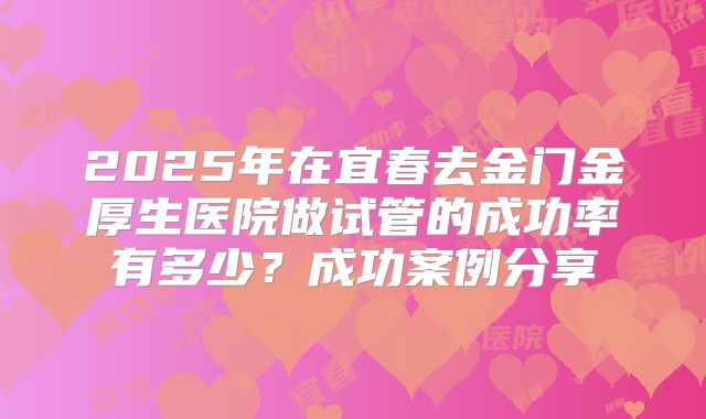2025年在宜春去金门金厚生医院做试管的成功率有多少？成功案例分享