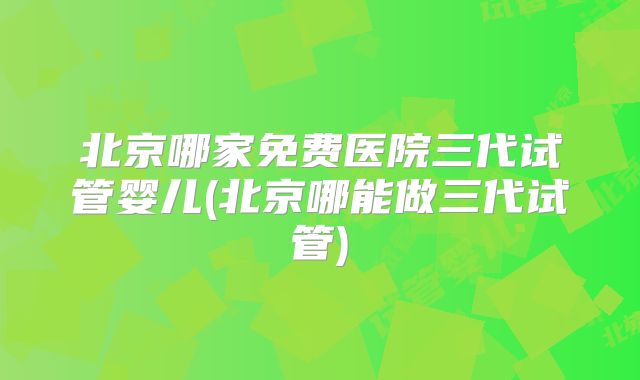 北京哪家免费医院三代试管婴儿(北京哪能做三代试管)