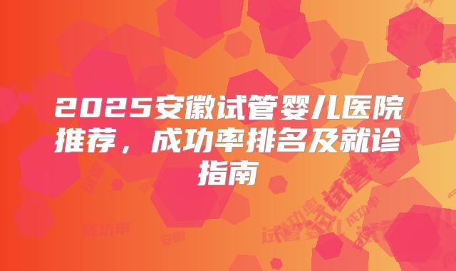 2025安徽试管婴儿医院推荐，成功率排名及就诊指南