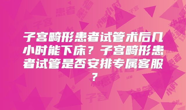 子宫畸形患者试管术后几小时能下床？子宫畸形患者试管是否安排专属客服？