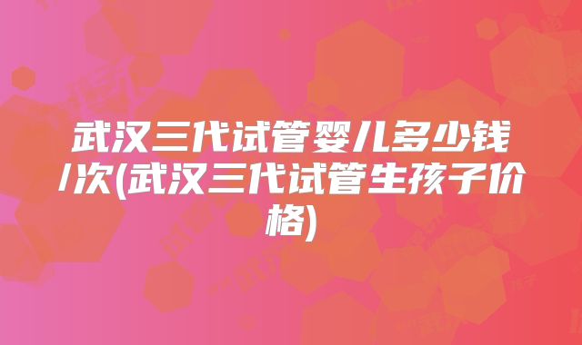 武汉三代试管婴儿多少钱/次(武汉三代试管生孩子价格)
