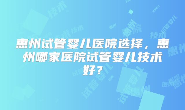 惠州试管婴儿医院选择，惠州哪家医院试管婴儿技术好？