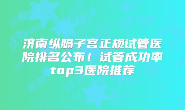 济南纵膈子宫正规试管医院排名公布!试管成功率top3医院推荐