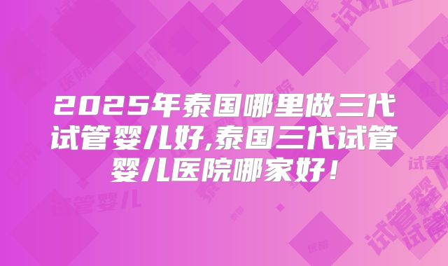 2025年泰国哪里做三代试管婴儿好,泰国三代试管婴儿医院哪家好！