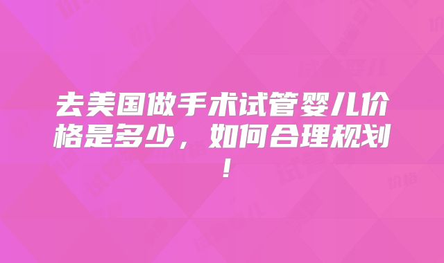 去美国做手术试管婴儿价格是多少,如何合理规划!