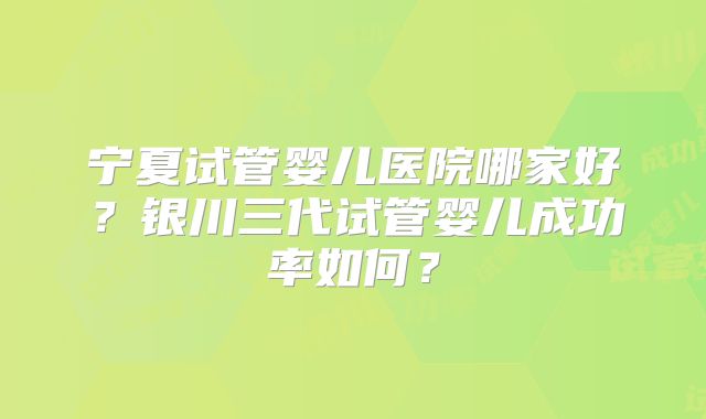 宁夏试管婴儿医院哪家好？银川三代试管婴儿成功率如何？