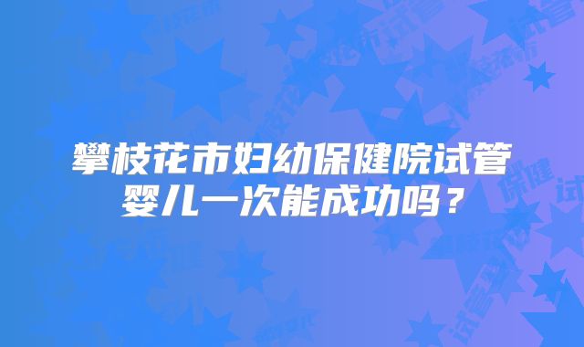 攀枝花市妇幼保健院试管婴儿一次能成功吗?