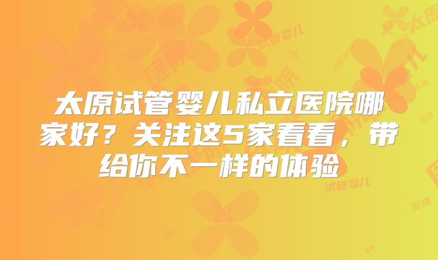 太原试管婴儿私立医院哪家好？关注这5家看看，带给你不一样的体验