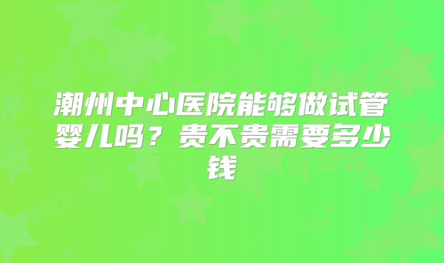 潮州中心医院能够做试管婴儿吗？贵不贵需要多少钱