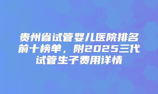 贵州省试管婴儿医院排名前十榜单，附2025三代试管生子费用详情