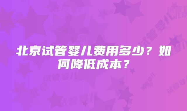 北京试管婴儿费用多少？如何降低成本？