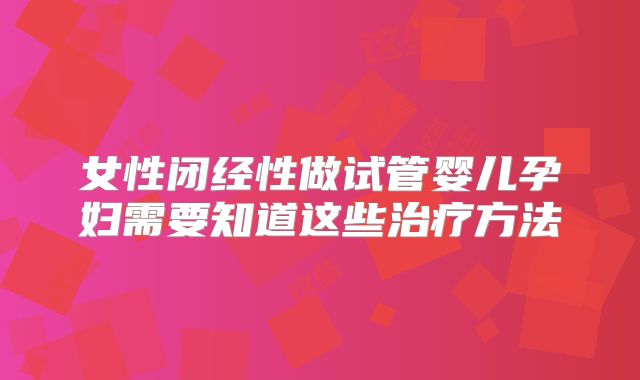 女性闭经性做试管婴儿孕妇需要知道这些治疗方法