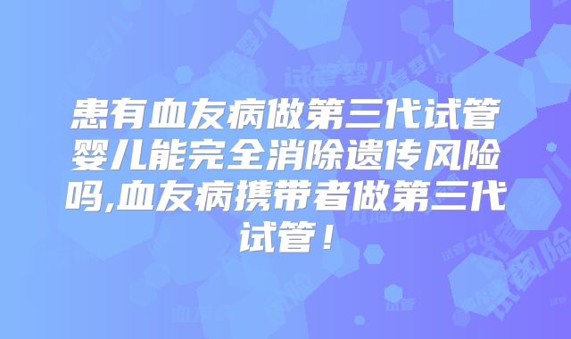 患有血友病做第三代试管婴儿能完全消除遗传风险吗,血友病携带者做第三代试管！