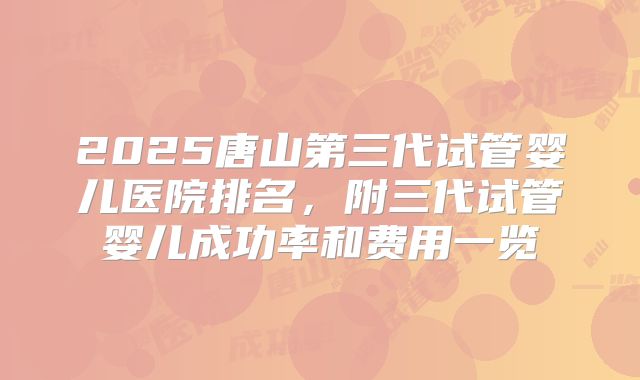 2025唐山第三代试管婴儿医院排名，附三代试管婴儿成功率和费用一览