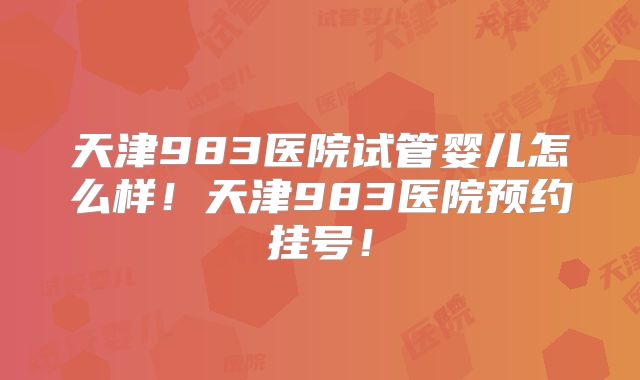 天津983医院试管婴儿怎么样！天津983医院预约挂号！