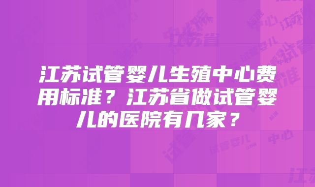 江苏试管婴儿生殖中心费用标准？江苏省做试管婴儿的医院有几家？