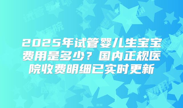 2025年试管婴儿生宝宝费用是多少？国内正规医院收费明细已实时更新