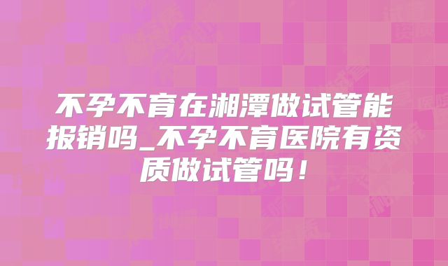 不孕不育在湘潭做试管能报销吗_不孕不育医院有资质做试管吗！
